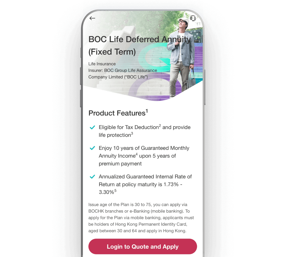 Log in to BOCHK Mobile Banking and Select "Deferred Annuity Plan" in the "Insurance" menu For new customers, please open a BOCHK account first (click here for details) Download "BOCHK Mobile Banking" > click "Open Account"