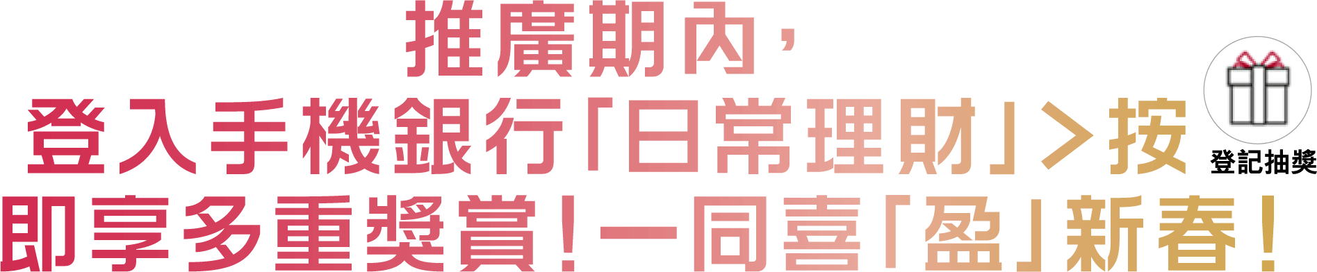 推廣期內，登入手機銀行「日常理財」>按 即享多重奬賞！一同喜「盈」新春！
