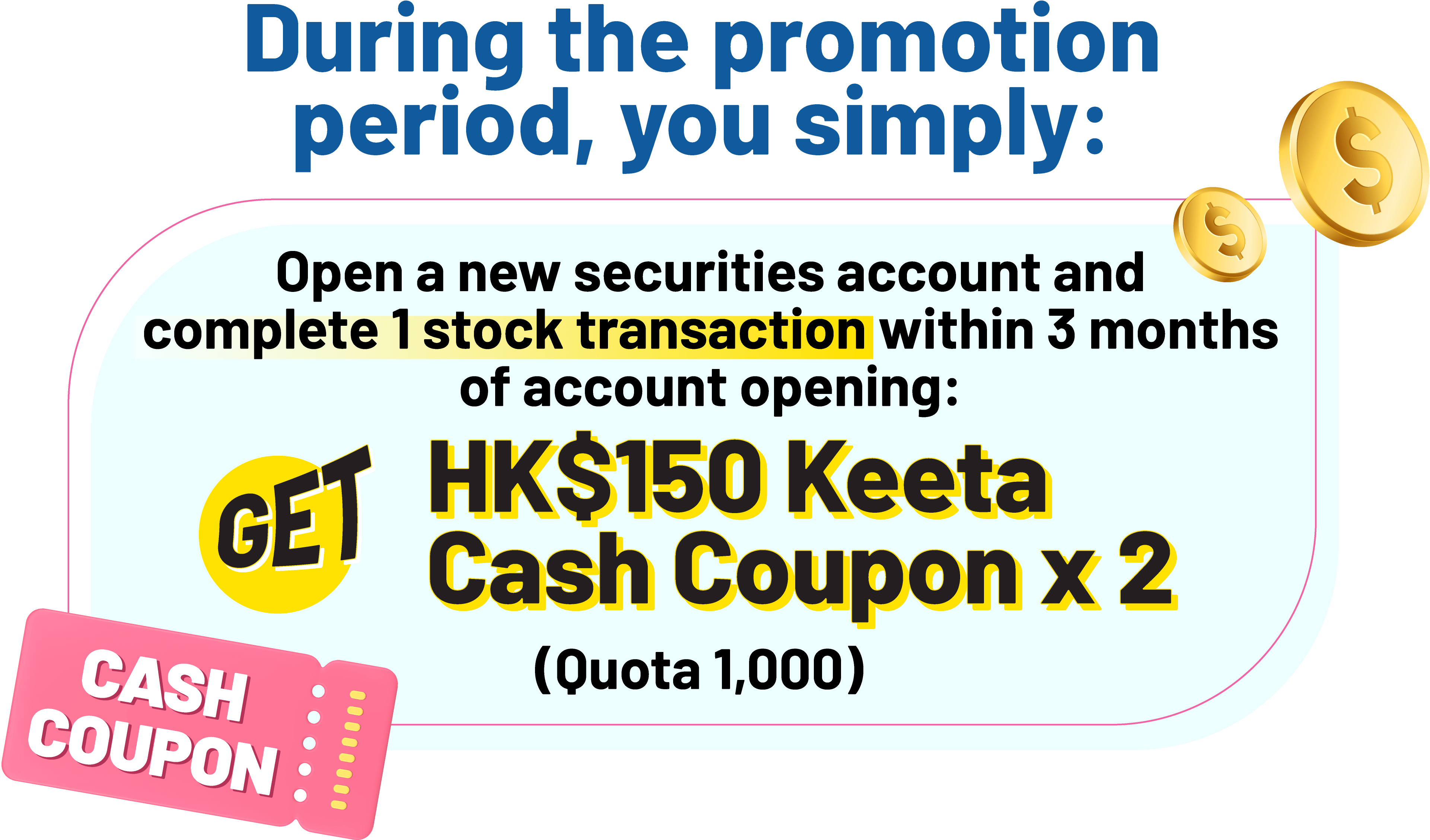 During the promotion period, you simply: Open a new securities account and complete 1 stock transaction within 3 months of account opening: Get HK$150 Keeta Cash Coupon x 2 (Quota 1,000)