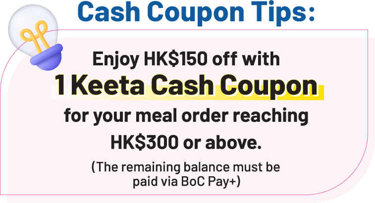 Cash Coupon Tips: Enjoy HK$150 off with 1 Keeta Cash Coupon for your meal order reaching HK$300 or above. (The remaining balance must be paid via BoC Pay+ )