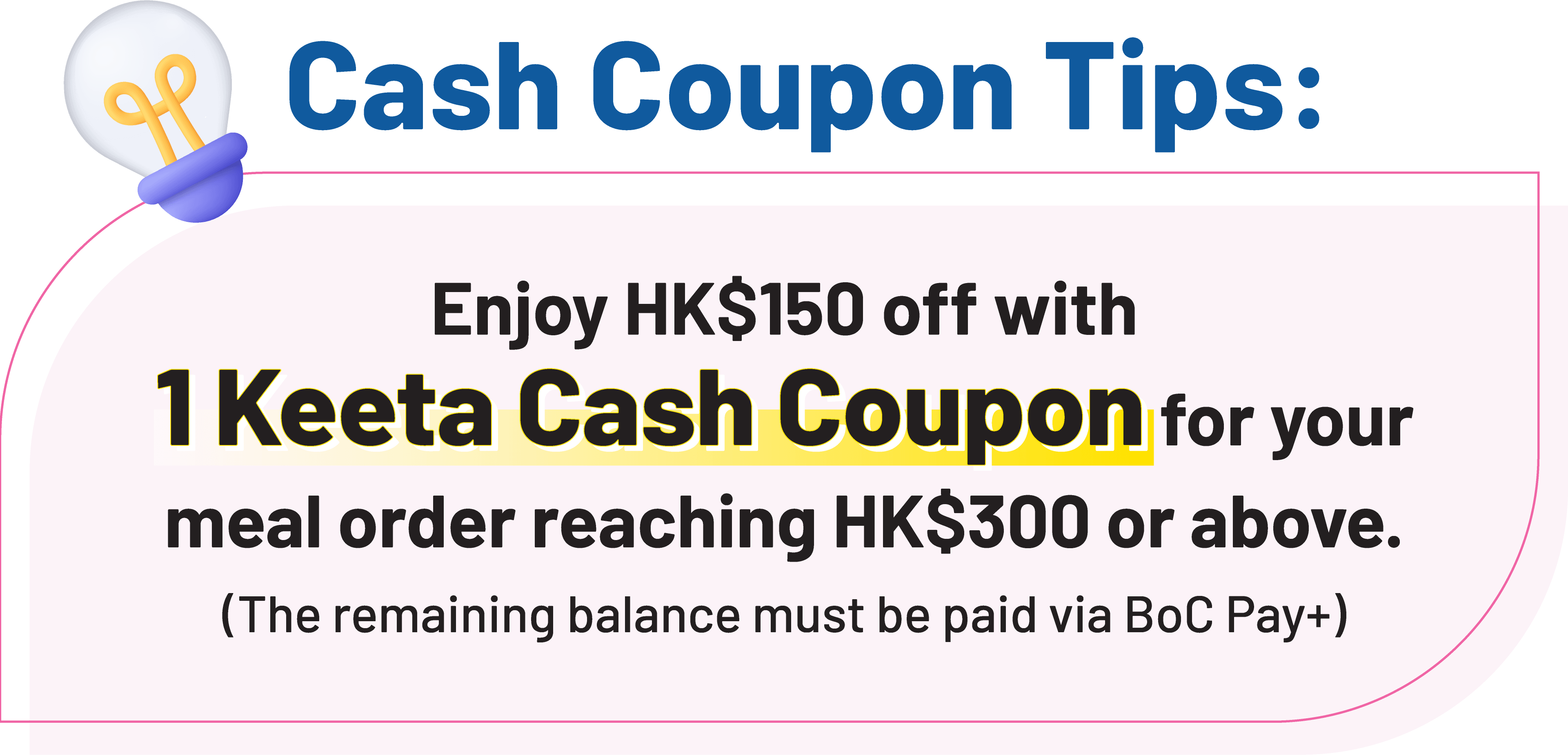 Cash Coupon Tips: Enjoy HK$150 off with 1 Keeta Cash Coupon for your meal order reaching HK$300 or above. (The remaining balance must be paid via BoC Pay+ )