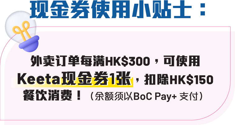 现金券使用小贴士：外卖订单每满HK$300，可使用Keeta现金券1张，扣除HK$150餐饮消费（余额须以BoC Pay+ 支付）