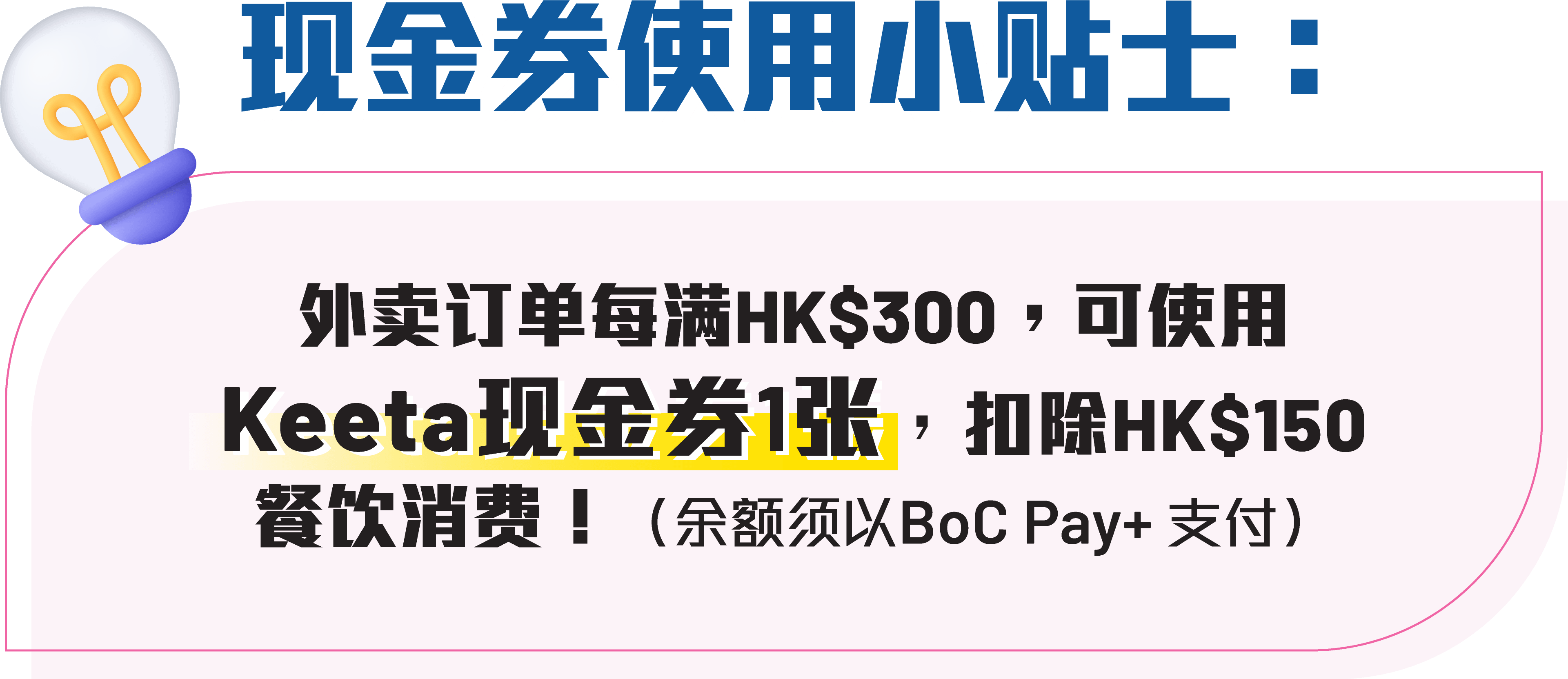 现金券使用小贴士：外卖订单每满HK$300，可使用Keeta现金券1张，扣除HK$150餐饮消费（余额须以BoC Pay+ 支付）