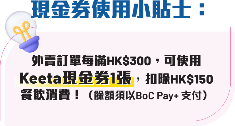現金券使用小貼士：外賣訂單每滿HK$300，可使用Keeta現金券1張，扣除HK$150餐飲消費（餘額須以BoC Pay+ 支付）