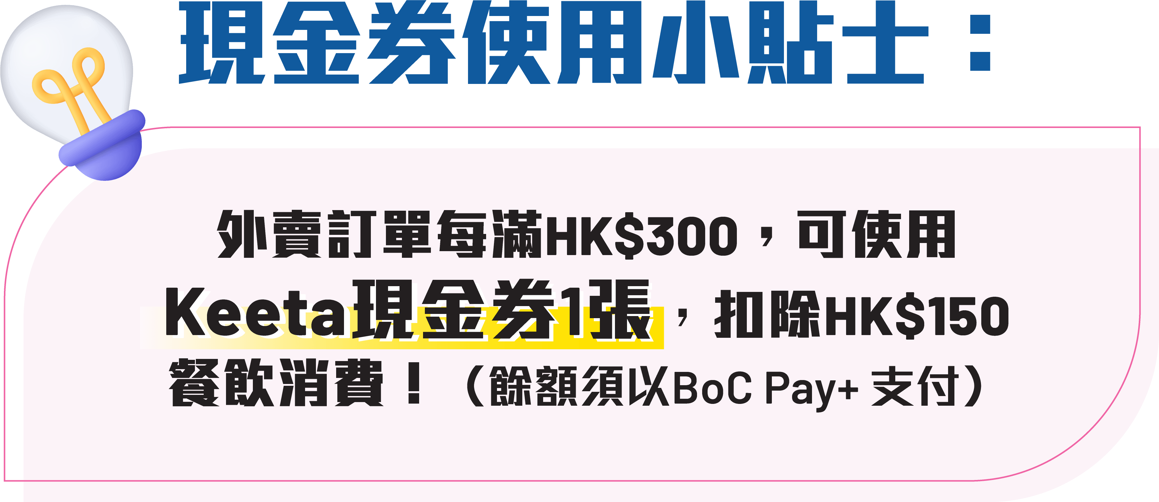 現金券使用小貼士：外賣訂單每滿HK$300，可使用Keeta現金券1張，扣除HK$150餐飲消費（餘額須以BoC Pay+ 支付）