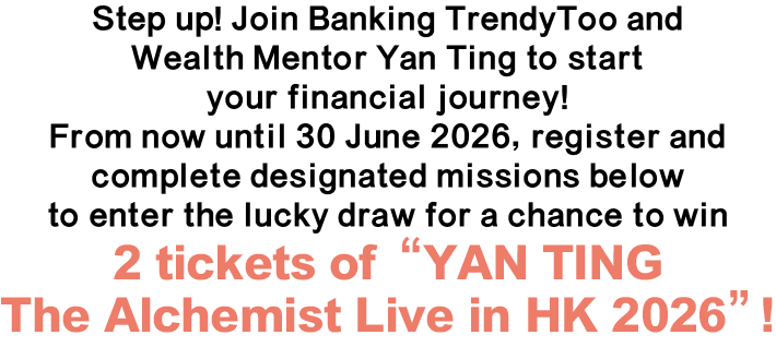 Step up! Join Banking TrendyToo and Wealth Mentor Yan Ting to start your financial journey! From now until 30 June 2026, register and complete designated missions below to enter the lucky draw for a chance to win 2 tickets of “YAN TING The Alchemist Live in HK 2026”!