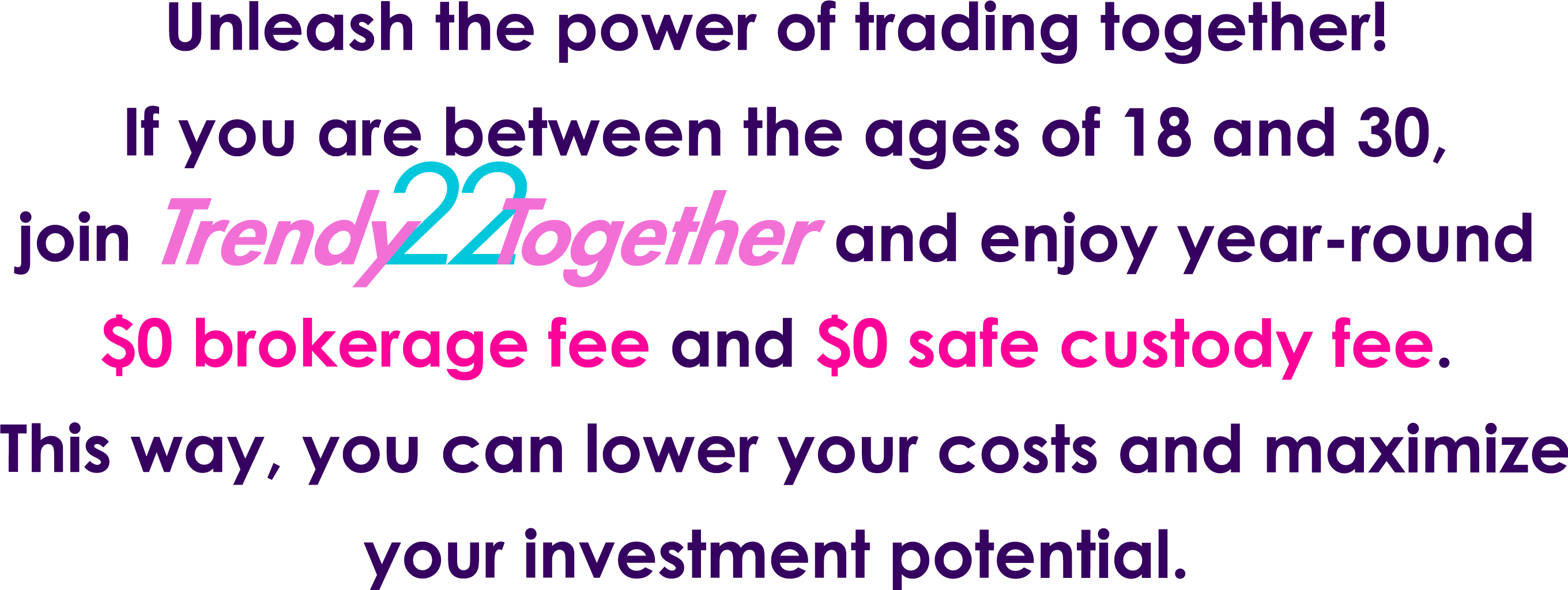 Unleash the power of trading together! If you are between the ages of 18 and 30, join TrendyTogether and enjoy year-round HK$0 brokerage fee and HK$0 safe custody fee. This way, you can lower your costs and maximize your investment potential.