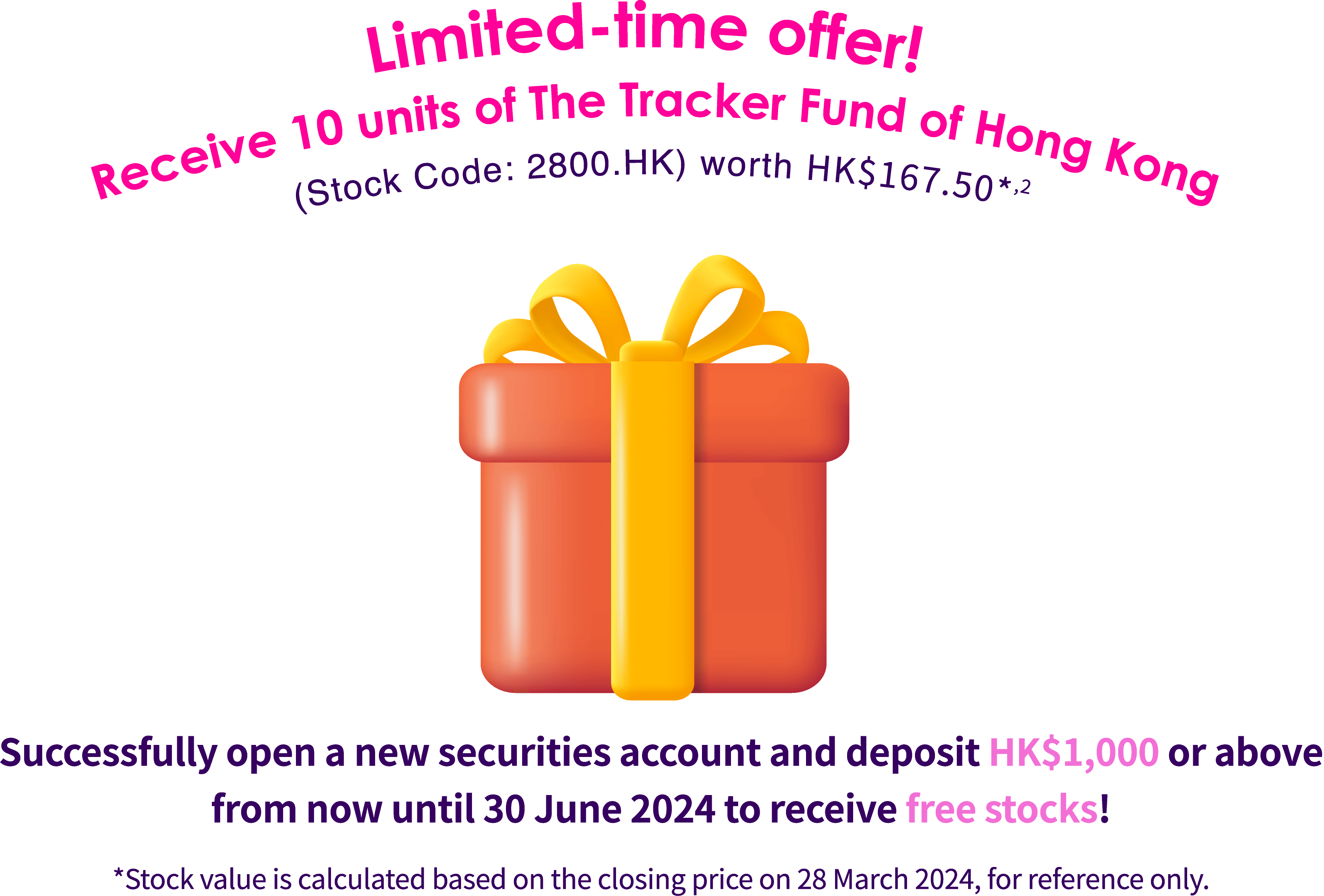 Limited-time offer! Receive 10 units of The Tracker Fund of Hong Kong (Stock Code: 2800.HK) worth HK$172.30* (Quota: 6,888) Join TrendyTogether and successfully open a new securities account from now until 31 March 2024 to receive your free Tracker Fund units. *Stock value is calculated based on the closing price on 28 December 2023, for reference only.