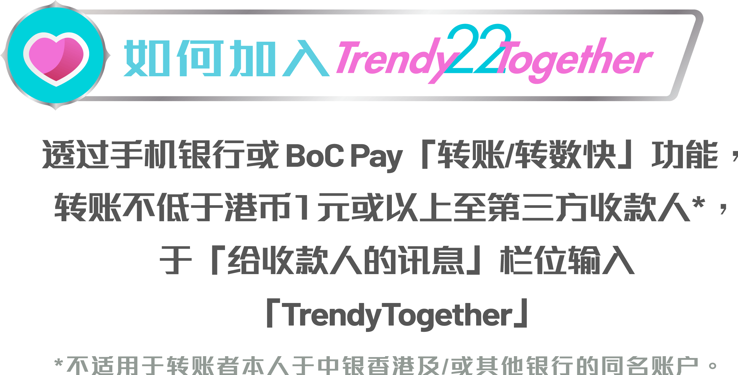 透过手机银行或BoC Pay「转账/转数快」功能，转账港币1元或以上至第叁方收款人*，於「给收件人的讯息」栏位输入「TrendyTogether」 *不适用於转账者本人於中银香港及/或其他银行的同名账户。