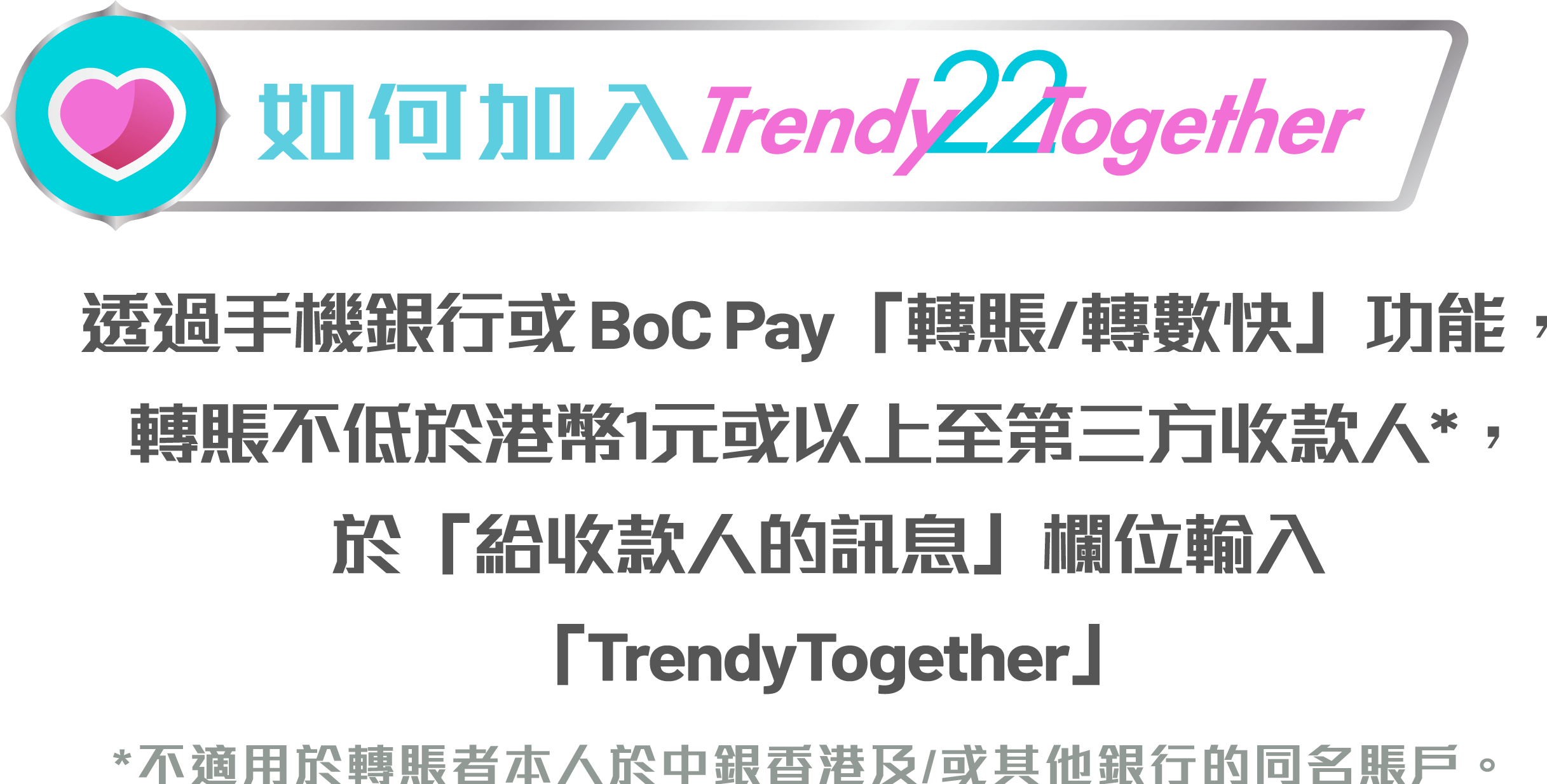 透過手機銀行或BoC Pay「轉賬/轉數快」功能，轉賬港幣1元或以上至第三方收款人*，於「給收件人的訊息」欄位輸入「TrendyTogether」 *不適用於轉賬者本人於中銀香港及/或其他銀行的同名賬戶。