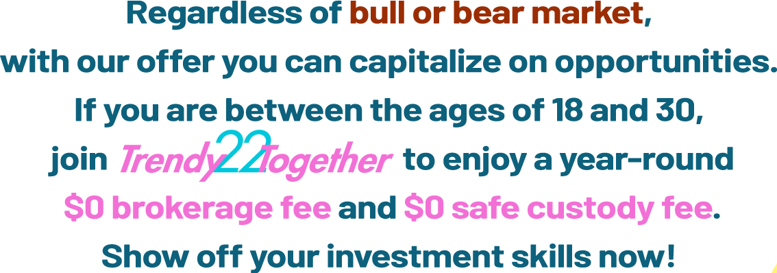 Unleash the power of trading together! If you are between the ages of 18 and 30, join TrendyTogether and enjoy year-round HK$0 brokerage fee and HK$0 safe custody fee. This way, you can lower your costs and maximize your investment potential.