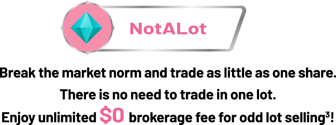 NotALot Break the market norm and trade as little as 1 share. No need to trade one lot. Enjoy unlimited $0 brokerage fees when selling odd lots.