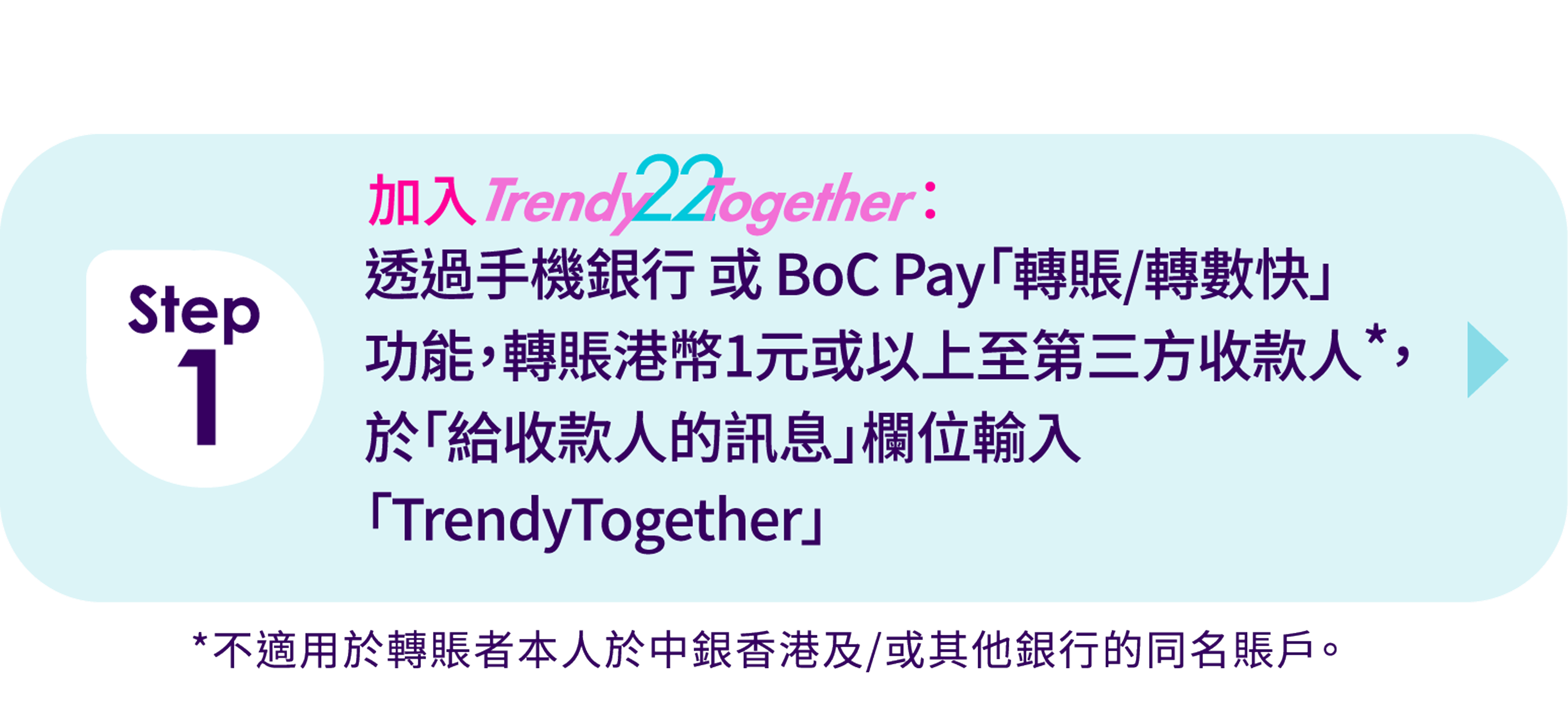 Step 1) 加入TrendyTogether:透過手機銀行或BoC Pay「轉賬/轉數快」功能，轉賬港幣1元或以上至第三方收款人*，於「給收件人的訊息」欄位輸入「TrendyTogether」 *不適用於轉賬者本人於中銀香港及/或其他銀行的同名賬戶。