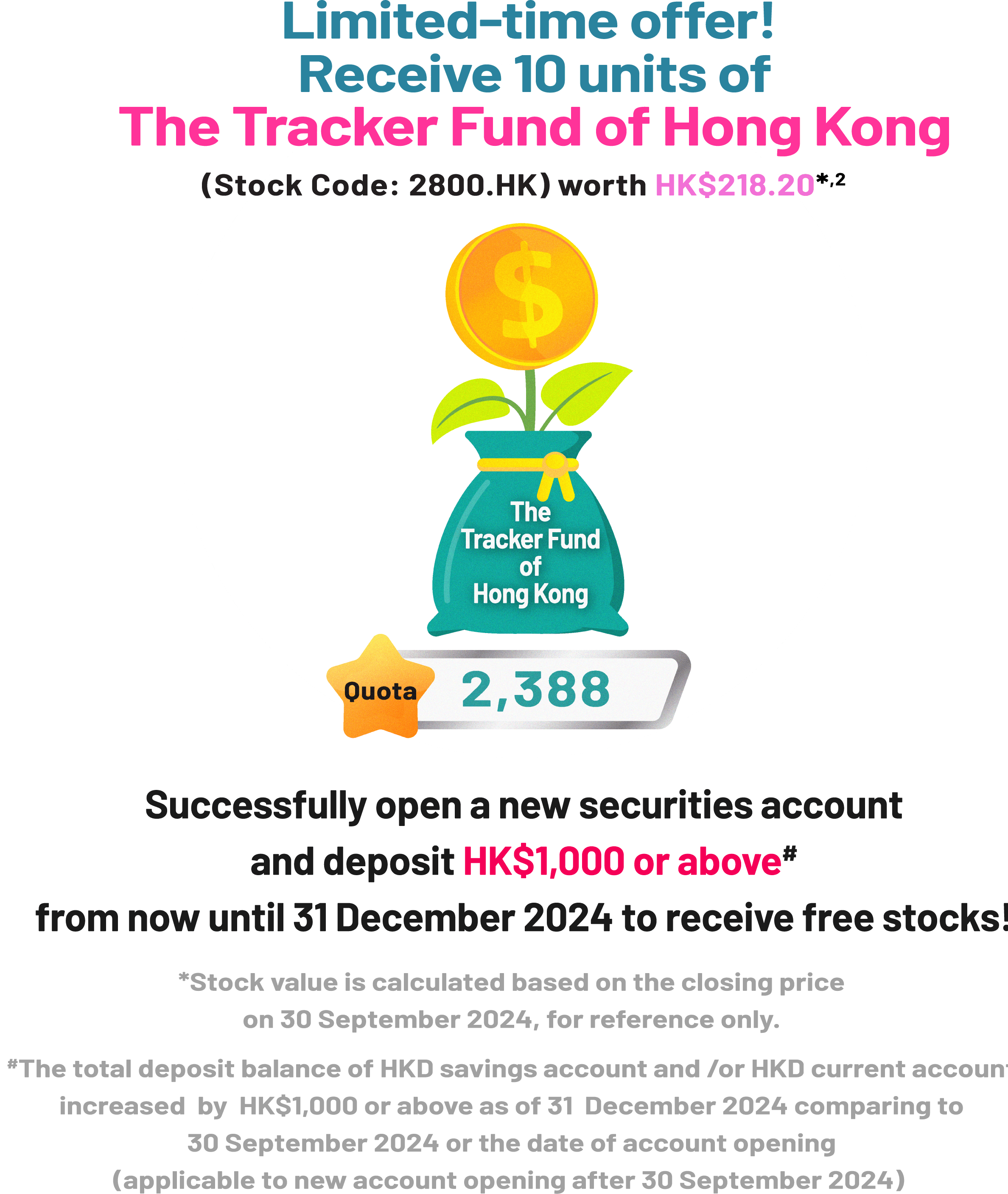 Limited-time offer! Receive 10 units of The Tracker Fund of Hong Kong (Stock Code: 2800.HK) worth HK$218.20*2 Quota 2,388 Successfully open a new securities account and deposit HK$1,000 or above* from now until 31 December 2024 to receive free stocks! *Stock value is calculated based on the closing price 30 September 2024, for reference only. #The total deposit balance of HKD savings account and /or HKD current account increased by HK$1,000 or above as of 31 December 2024 comparing to 30 September 2024 or the date of account opening (applicable to new account opening after 30 September 2024)