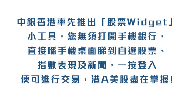 中銀香港率先推出「股票Widget」小工具，您毋須打開手機銀行，直接喺手機桌面睇到自選股票、指數表現及新聞，一按便可進行交易，港A美股盡在掌握!