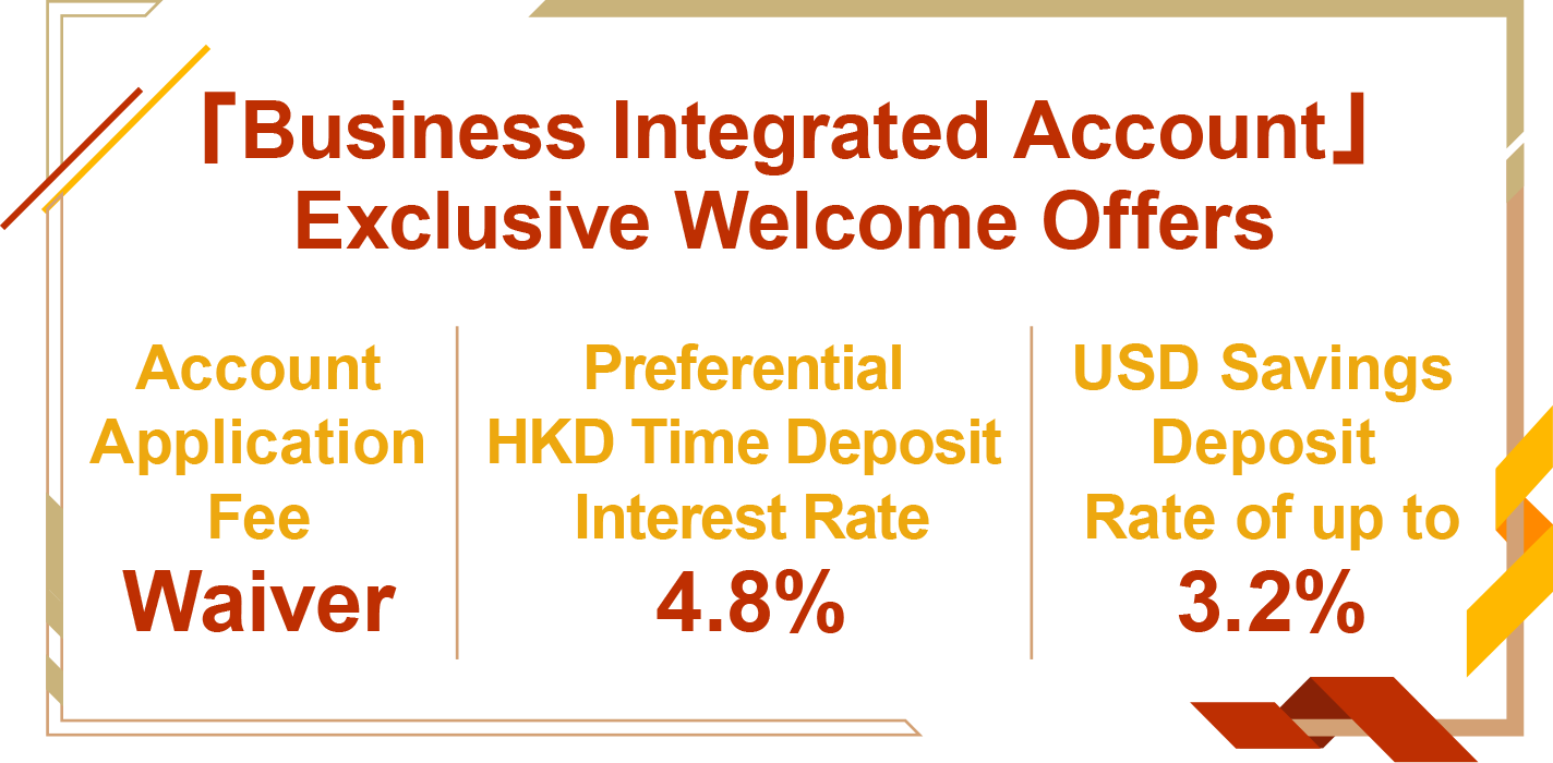 「Business Integrated Account」Exclusive Welcome Offers
Account Application Fee Waiver
Preferential HKD Time Deposit Interest Rate 4.8%
USD Savings Deposit Rate of up to 3.2%