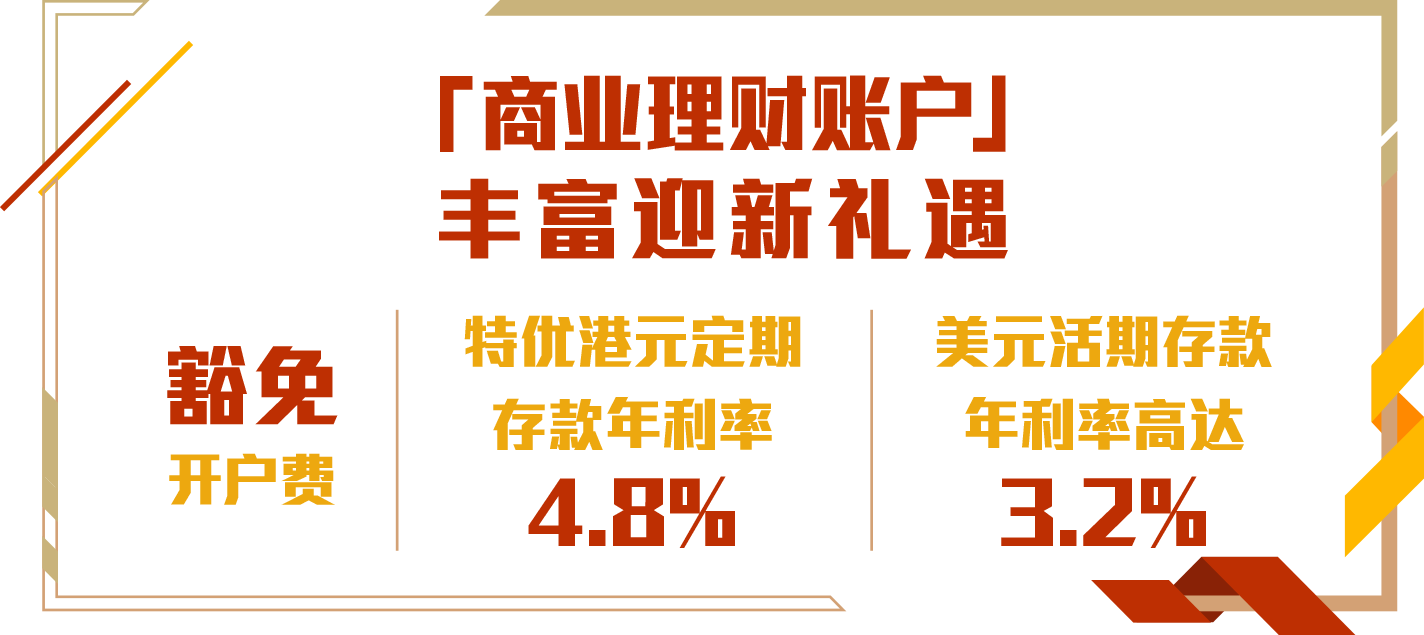 「商业理财账户」丰富迎新礼遇
豁免开户费
特优港元定期存款年利率4.8%
美元活期存款年利率高达3.2%